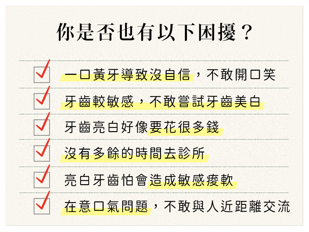 你是否也有以下困擾？一口黃牙導致沒自信，不敢開口笑 愛喝茶又怕牙齒染色變黃 牙齒美白好像要花很多錢 沒有多餘的時間去診所 美白牙齒怕會造成敏感痠軟